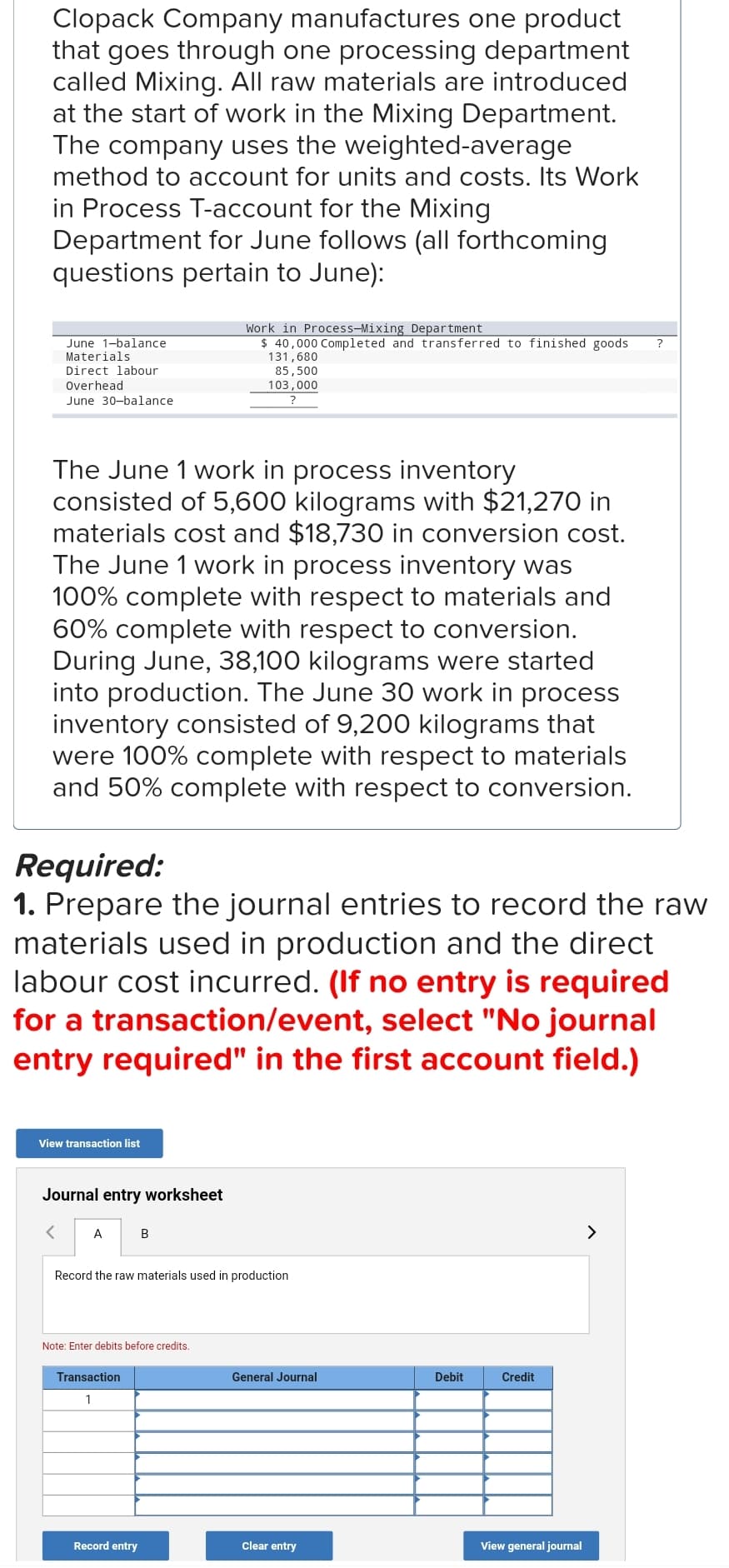 Clopack Company manufactures one product
that goes through one processing department
called Mixing. All raw materials are introduced
at the start of work in the Mixing Department.
The company uses the weighted-average
method to account for units and costs. Its Work
in Process T-account for the Mixing
Department for June follows (all forthcoming
questions pertain to June):
June 1-balance
Materials
Direct labour
Overhead
June 30-balance
The June 1 work in process inventory
consisted of 5,600 kilograms with $21,270 in
materials cost and $18,730 in conversion cost.
The June 1 work in process inventory was
100% complete with respect to materials and
60% complete with respect to conversion.
During June, 38,100 kilograms were started
into production. The June 30 work in process
inventory consisted of 9,200 kilograms that
were 100% complete with respect to materials
and 50% complete with respect to conversion.
View transaction list
Required:
1. Prepare the journal entries to record the raw
materials used in production and the direct
labour cost incurred. (If no entry is required
for a transaction/event, select "No journal
entry required" in the first account field.)
Journal entry worksheet
A
Work in Process-Mixing Department
$ 40,000 Completed and transferred to finished goods
131,680
85,500
103,000
B
Record the raw materials used in production
Note: Enter debits before credits.
Transaction
1
Record entry
General Journal
Clear entry
Debit
Credit
View general journal
?
>