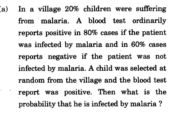 Ca)
In a village 20% children were suffering
from malaria. A blood test ordinarily
reports positive in 80% cases if the patient
was infected by malaria and in 60% cases
reports negative if the patient was not
infected by malaria. A child was selected at
random from the village and the blood test
report was positive. Then what is the
probability that he is infected by malaria ?
