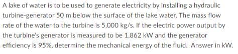 A lake of water is to be used to generate electricity by installing a hydraulic
turbine-generator 50 m below the surface of the lake water. The mass flow
rate of the water to the turbine is 5,000 kg/s. If the electric power output by
the turbine's generator is measured to be 1,862 kW and the generator
efficiency is 95%, determine the mechanical energy of the fluid. Answer in kW.
