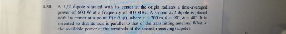 4.30. A /2 dipole situated with its center at the origin radiates a time-averaged
power of 600 W at a frequency of 300 MHz. A second A/2 dipole is placed
with its center at a point P(r,0,0), where r = 200 m, 0 = 90°, = 40°. It is
oriented so that its axis is parallel to that of the transmitting antenna. What is
the available power at the terminals of the second (receiving) dipole?
