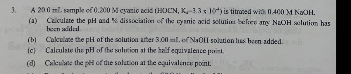 3. A 20.0 mL sample of 0.200 M cyanic acid (HOCN, Ka-3.3 x 104) is titrated with 0.400 M NaOH.
Calculate the pH and % dissociation of the cyanic acid solution before any NaOH solution has
been added.
(a)
(b)
Calculate the pH of the solution after 3.00 mL of NaOH solution has been added.
Calculate the pH of the solution at the half equivalence point.
(c)
(d) Calculate the pH of the solution at the equivalence point.
and I
11