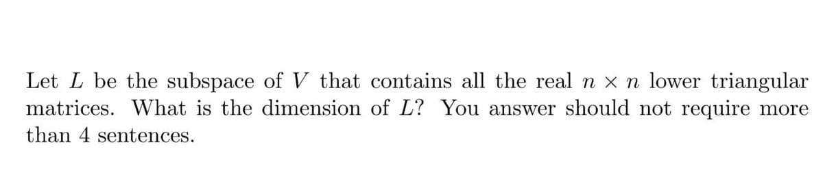 Let L be the subspace of V that contains all the real n x n lower triangular
matrices. What is the dimension of L? You answer should not require more
than 4 sentences.
