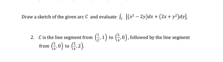 Draw a sketch of the given arc C and evaluate Sc [(x²-2y)dx + (2x + y²)dy].
2. C is the line segment from (,1) to (,0), followed by the line segment
from (,0) to (2).