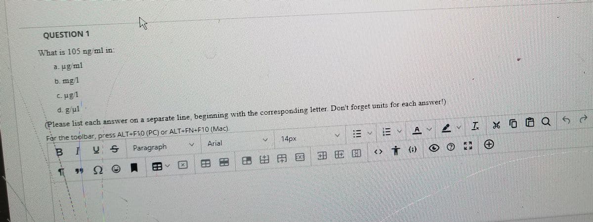 QUESTION 1
What is 105 ng ml in:
a. ug/ml
b. mg 1
C. ug1
d. g/ul
(Please list each answer on a separate line, beginning with the corresponding letter. Don't forget units for each answer!)
For the toolbar, press ALT+F10 (PC) or ALT-FN+F10 (Mac).
14px
E E YA
BIUS
Paragraph
Arial
田
Bヨ田田用 国 田EE<>t o
