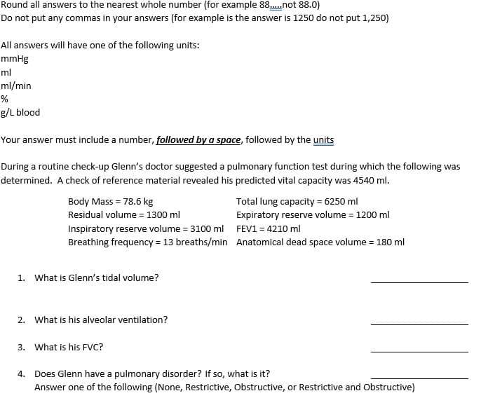 Round all answers to the nearest whole number (for example 88.not 88.0)
Do not put any commas in your answers (for example is the answer is 1250 do not put 1,250)
All answers will have one of the following units:
mmHg
ml
ml/min
g/L blood
Your answer must include a number, followed by a space, followed by the units
During a routine check-up Glenn's doctor suggested a pulmonary function test during which the following was
determined. A check of reference material revealed his predicted vital capacity was 4540 ml.
Body Mass = 78.6 kg
Total lung capacity = 6250 ml
Expiratory reserve volume = 1200 ml
Residual volume = 1300 ml
Inspiratory reserve volume = 3100 ml FEV1 = 4210 ml
Breathing frequency = 13 breaths/min Anatomical dead space volume = 180 ml
1. What is Glenn's tidal volume?
2. What is his alveolar ventilation?
3. What is his FVC?
Does Glenn have a pulmonary disorder? If so, what is it?
Answer one of the following (None, Restrictive, Obstructive, or Restrictive and Obstructive)
4.
