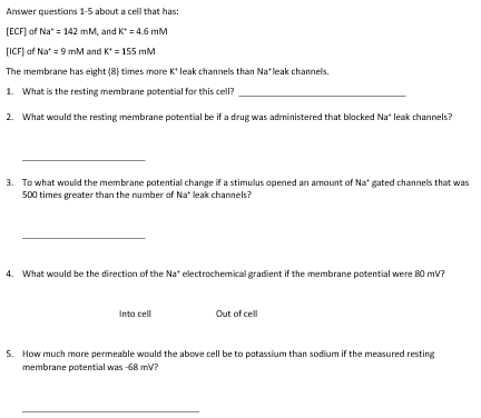 Answer questions 1-5 about a cell that has:
[ECF) of Na" = 142 mM, and K* = 4.6 mM
(ICF] af Na* = 9 mM and K* = 155 mM
The membrane has eight (8) times more K leak channels than Na*leak channels.
1. What is the resting membrane potential for this cell?
2. What would the resting membrane potential be if a drug was administered that blacked Na" leak channels?
3. To what would the membrane potential change if a stimulus apened an amount of Na* gated channels that was
500 times greater than the number af Na* leak channels?
4. What would be the direction of the Na* electrochemical gradient if the membrane potential were 80 mV?
Into cell
Out of cell
5. How much mare permeable would the above cell be to patassium than sodium if the measured resting
membrane potential was -68 mv?
