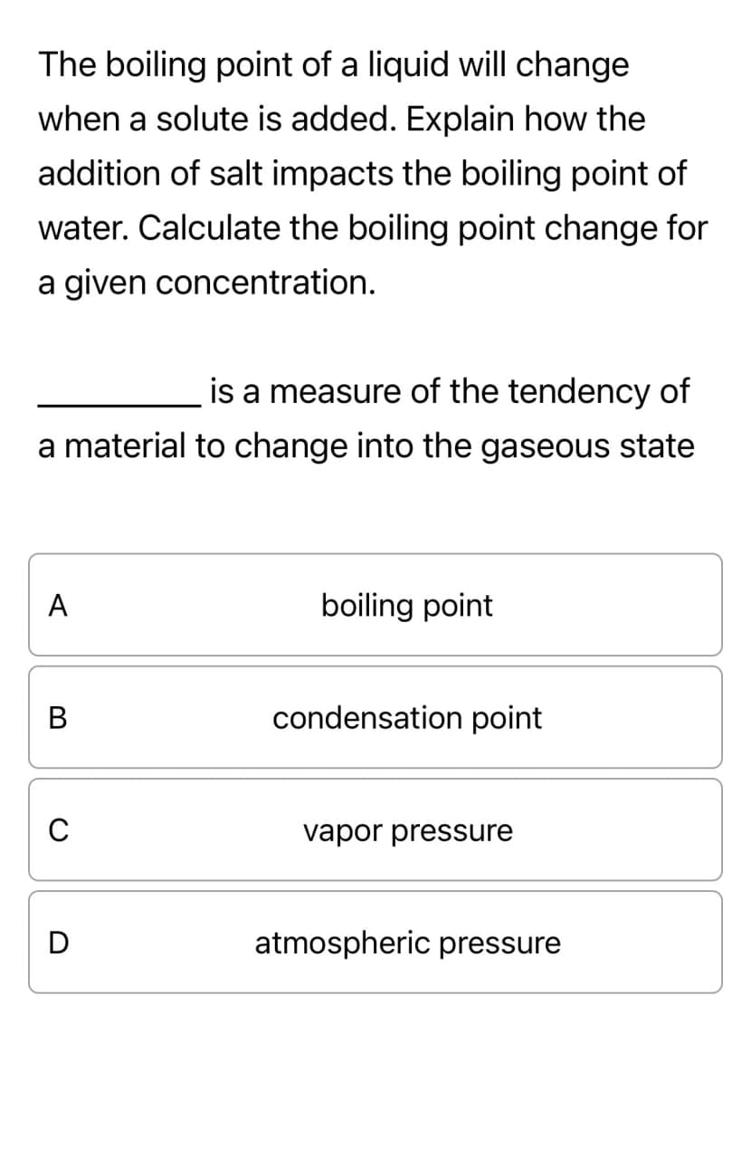 The boiling point of a liquid will change
when a solute is added. Explain how the
addition of salt impacts the boiling point of
water. Calculate the boiling point change for
a given concentration.
is a measure of the tendency of
a material to change into the gaseous state
A
B
C
D
boiling point
condensation point
vapor pressure
atmospheric pressure