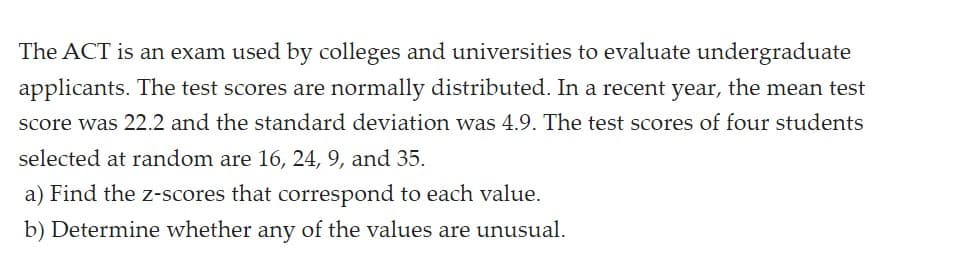 The ACT is an exam used by colleges and universities to evaluate undergraduate
applicants. The test scores are normally distributed. In a recent year, the mean test
score was 22.2 and the standard deviation was 4.9. The test scores of four students
selected at random are 16, 24, 9, and 35.
a) Find the z-scores that correspond to each value.
b) Determine whether any of the values are unusual.