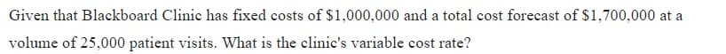 Given that Blackboard Clinic has fixed costs of $1,000,000 and a total cost forecast of $1,700,000 at a
volume of 25,000 patient visits. What is the clinic's variable cost rate?