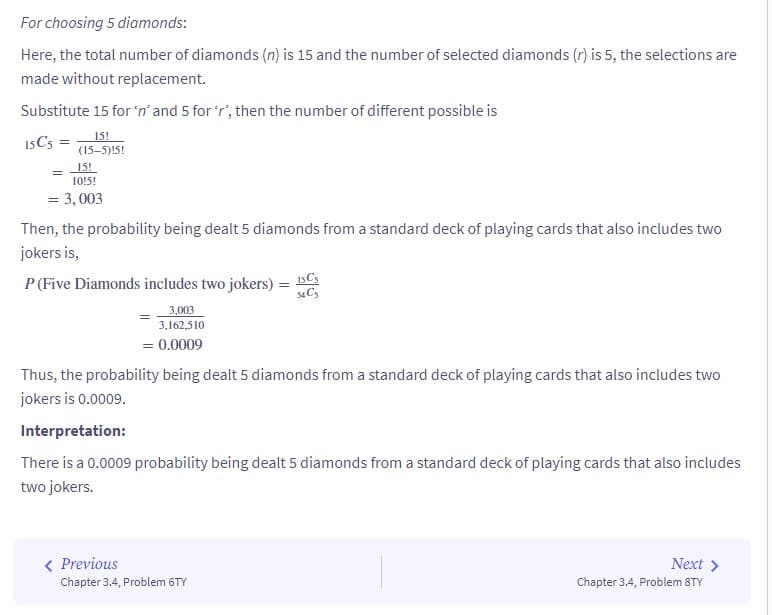 For choosing 5 diamonds:
Here, the total number of diamonds (n) is 15 and the number of selected diamonds (r) is 5, the selections are
made without replacement.
Substitute 15 for 'n' and 5 for 'r', then the number of different possible is
15!
15 C5 =
(15-5)!5!
15!
10!5!
= 3,003
Then, the probability being dealt 5 diamonds from a standard deck of playing cards that also includes two
jokers is,
P (Five Diamonds includes two jokers) = 15C₁
34 C5
3,003
3,162,510
= 0.0009
Thus, the probability being dealt 5 diamonds from a standard deck of playing cards that also includes two
jokers is 0.0009.
Interpretation:
There is a 0.0009 probability being dealt 5 diamonds from a standard deck of playing cards that also includes
two jokers.
< Previous
Chapter 3.4, Problem 6TY
Next >
Chapter 3.4, Problem 8TY