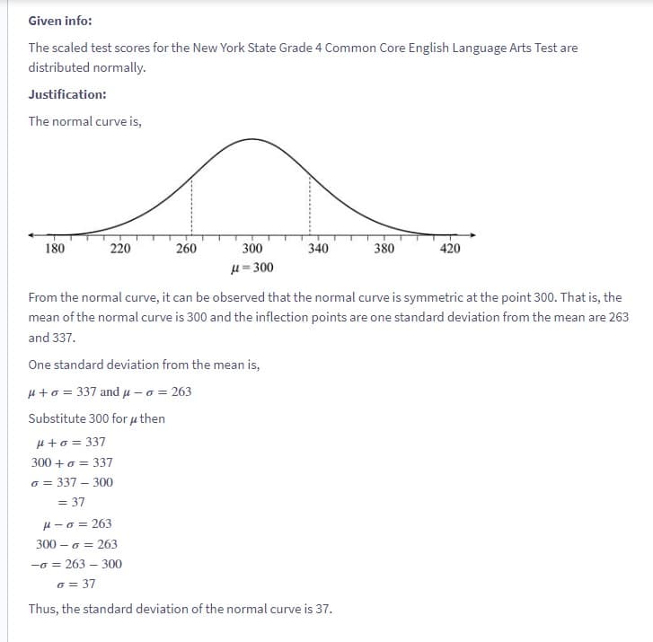 Given info:
The scaled test scores for the New York State Grade 4 Common Core English Language Arts Test are
distributed normally.
Justification:
The normal curve is,
180
220
260
300
μ=300
340
380
μ-o = 263
300- o = 263
-0 = 263-300
o = 37
Thus, the standard deviation of the normal curve is 37.
420
From the normal curve, it can be observed that the normal curve is symmetric at the point 300. That is, the
mean of the normal curve is 300 and the inflection points are one standard deviation from the mean are 263
and 337.
One standard deviation from the mean is,
μ+ o = 337 and μ-o = 263
Substitute 300 for μ then
μ+ 0 = 337
300+ 0 = 337
o = 337-300
= 37