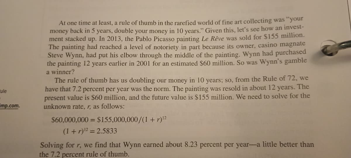 ule
-
mp.com.
At one time at least, a rule of thumb in the rarefied world of fine art collecting was "your
money back in 5 years, double your money in 10 years." Given this, let's see how an invest-
ment stacked up. In 2013, the Pablo Picasso painting Le Rêve was sold for $155 million.
The painting had reached a level of notoriety in part because its owner, casino magnate
Steve Wynn, had put his elbow through the middle of the painting. Wynn had purchased
the painting 12 years earlier in 2001 for an estimated $60 million. So was Wynn's gamble
a winner?
The rule of thumb has us doubling our money in 10 years; so, from the Rule of 72, we
have that 7.2 percent per year was the norm. The painting was resold in about 12 years. The
present value is $60 million, and the future value is $155 million. We need to solve for the
unknown rate, r, as follows:
$60,000,000 = $155,000,000/(1+r)¹²
(1+r) ¹² = 2.5833
Solving for r, we find that Wynn earned about 8.23 percent per year-a little better than
the 7.2 percent rule of thumb.