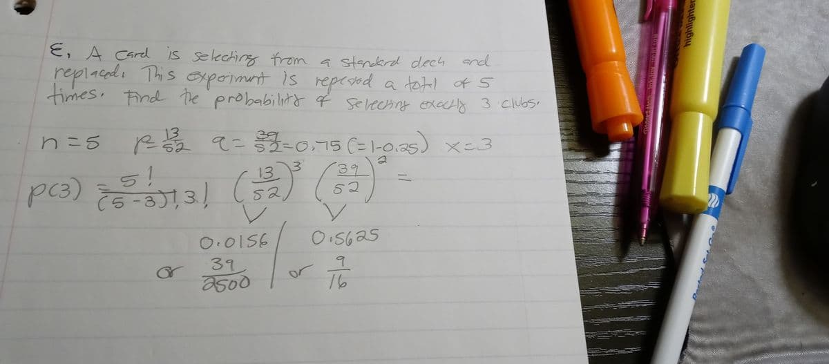 E, A card is selecting from a standard dech and
replaced. This experiment is repeted a total of 5
times. Find the probability of selecting exactly 3 clubs.
n = 5
1²2²= 1/²3/2²2 9=303/2=0,75 (=1-0.25) X=3
р
52
3
5!
p(3) ====1/1551,31 (332)
13
(5-3)), 3)
or
0.0156
39,
2500
(39)
52
✓
0.5625
or
q
16
Paper Mats InkJoy 100 RT 1.0M
highlighter