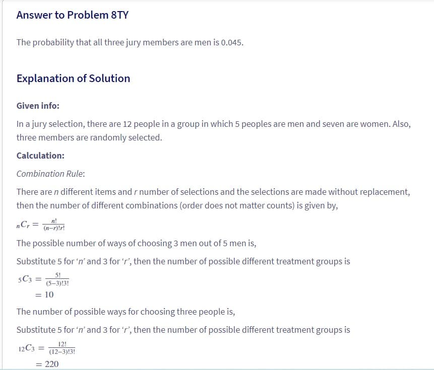 Answer to Problem 8TY
The probability that all three jury members are men is 0.045.
Explanation of Solution
Given info:
In a jury selection, there are 12 people in a group in which 5 peoples are men and seven are women. Also,
three members are randomly selected.
Calculation:
Combination Rule:
There are n different items and r number of selections and the selections are made without replacement,
then the number of different combinations (order does not matter counts) is given by,
n!
nCr = (n-r)!r!
The possible number of ways of choosing 3 men out of 5 men is,
Substitute 5 for 'n' and 3 for 'r', then the number of possible different treatment groups is
5!
5C3=
(5-3)13!
= 10
The number of possible ways for choosing three people is,
Substitute 5 for 'n' and 3 for 'r', then the number of possible different treatment groups is
12!
12C3 =
(12-3)13!
= 220