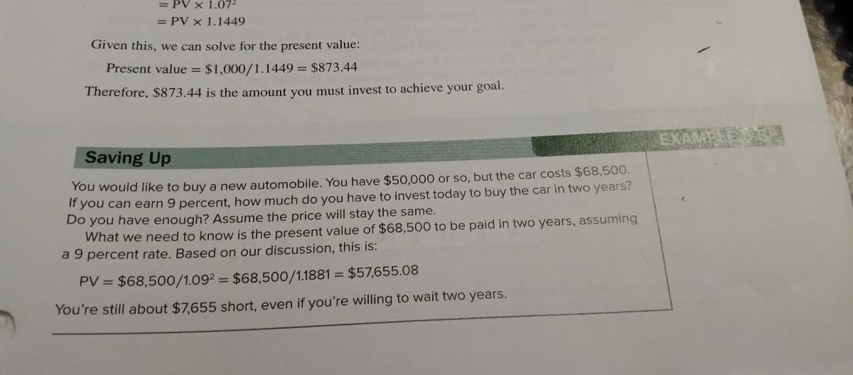 = PV x 1.07²
= PV x 1.1449
Given this, we can solve for the present value:
Present value = $1,000/1.1449 = $873.44
Therefore, $873.44 is the amount you must invest to achieve your goal.
Saving Up
You would like to buy a new automobile. You have $50,000 or so, but the car costs $68,500.
If you can earn 9 percent, how much do you have to invest today to buy the car in two years?
Do you have enough? Assume the price will stay the same.
What we need to know is the present value of $68,500 to be paid in two years, assuming
a 9 percent rate. Based on our discussion, this is:
PV = $68,500/1.092 = $68,500/1.1881 = $57,655.08
You're still about $7,655 short, even if you're willing to wait two years.