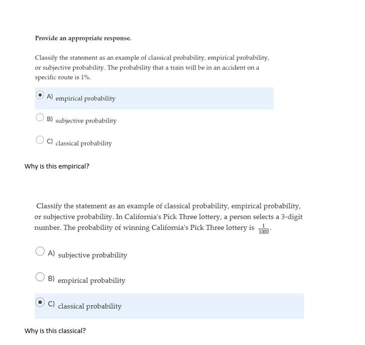 Provide an appropriate response.
Classify the statement as an example of classical probability, empirical probability,
or subjective probability. The probability that a train will be in an accident on a
specific route is 1%.
A) empirical probability
B) subjective probability
C) classical probability
Why is this empirical?
Classify the statement as an example of classical probability, empirical probability,
or subjective probability. In California's Pick Three lottery, a person selects a 3-digit
number. The probability of winning California's Pick Three lottery is
1000
A) subjective probability
B) empirical probability
classical probability
Why is this classical?