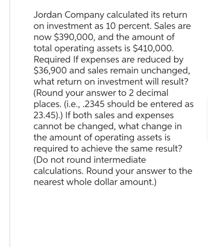 Jordan Company calculated its return
on investment as 10 percent. Sales are
now $390,000, and the amount of
total operating assets is $410,000.
Required If expenses are reduced by
$36,900 and sales remain unchanged,
what return on investment will result?
(Round your answer to 2 decimal
places. (i.e., .2345 should be entered as
23.45).) If both sales and expenses
cannot be changed, what change in
the amount of operating assets is
required to achieve the same result?
(Do not round intermediate
calculations. Round your answer to the
nearest whole dollar amount.)