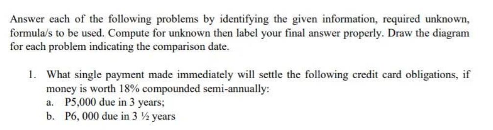 Answer each of the following problems by identifying the given information, required unknown,
formula/s to be used. Compute for unknown then label your final answer properly. Draw the diagram
for each problem indicating the comparison date.
1. What single payment made immediately will settle the following credit card obligations, if
money is worth 18% compounded semi-annually:
a. P5,000 due in 3 years;
b. P6, 000 due in 3 ½ years
