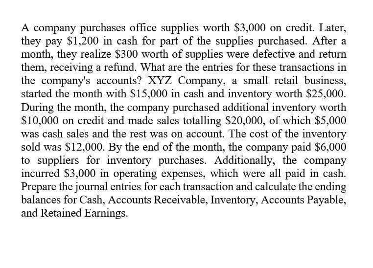 A company purchases office supplies worth $3,000 on credit. Later,
they pay $1,200 in cash for part of the supplies purchased. After a
month, they realize $300 worth of supplies were defective and return
them, receiving a refund. What are the entries for these transactions in
the company's accounts? XYZ Company, a small retail business,
started the month with $15,000 in cash and inventory worth $25,000.
During the month, the company purchased additional inventory worth
$10,000 on credit and made sales totalling $20,000, of which $5,000
was cash sales and the rest was on account. The cost of the inventory
sold was $12,000. By the end of the month, the company paid $6,000
to suppliers for inventory purchases. Additionally, the company
incurred $3,000 in operating expenses, which were all paid in cash.
Prepare the journal entries for each transaction and calculate the ending
balances for Cash, Accounts Receivable, Inventory, Accounts Payable,
and Retained Earnings.