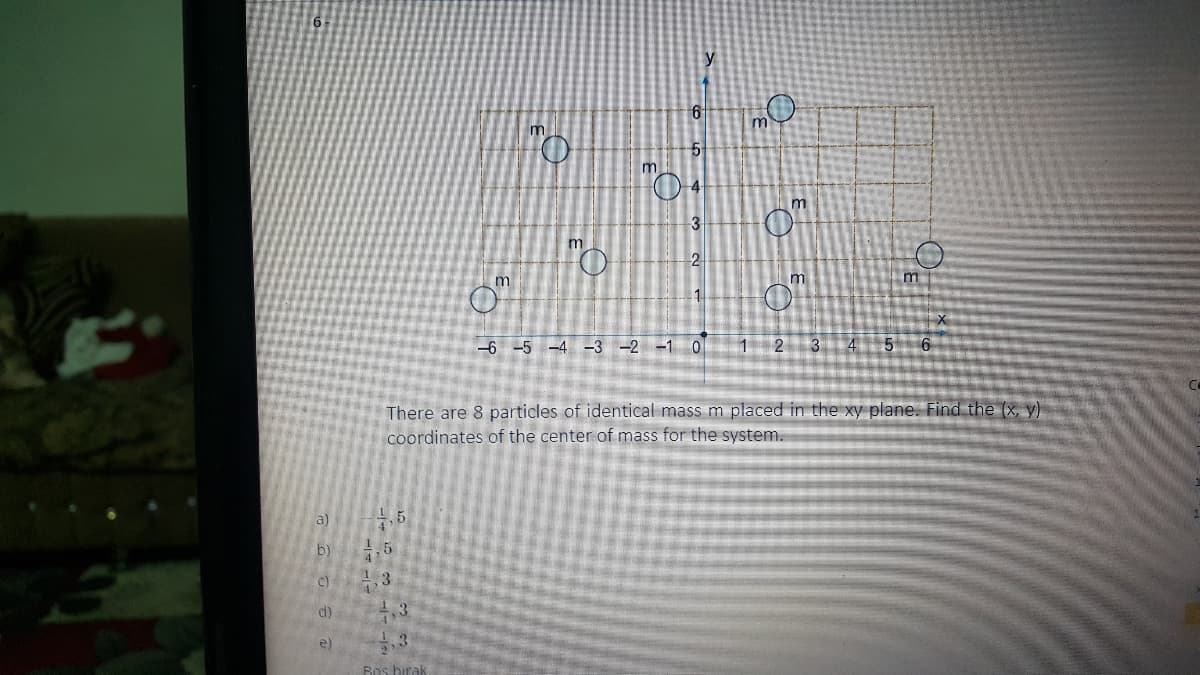 m
m
-4
m
3
m
m
m
-6 -5 -4 -3 -2 -1 0
2 3 4 5
There are 8 particles of identical mass m placed in the xy plane. Find the (x, y)
coordinates of the center of mass for the system.
a)
b)
5
c)
1 3
d)
3
e)
Bos birak
