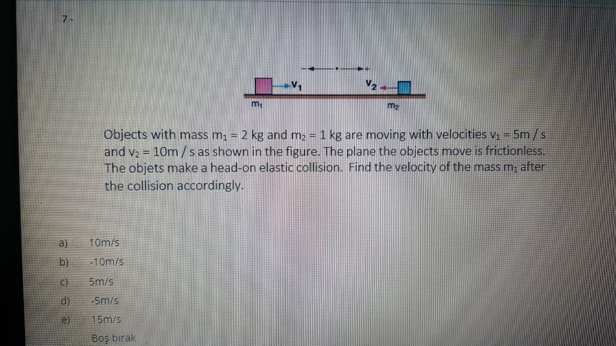 m
Objects with mass m, = 2 kg and m2 1 kg are moving with velocities v- 5m/s
and v, 10m/s as shown in the figure. The plane the objects move is frictionless.
The objets make a head-on elastic.collision. Fiind the velocity of the mass m, after
the collision accordingly.
a) 10m/s
b)
-10m/s
5m/s
d)
-5m/s
e)
15m/s
Boş bırak
