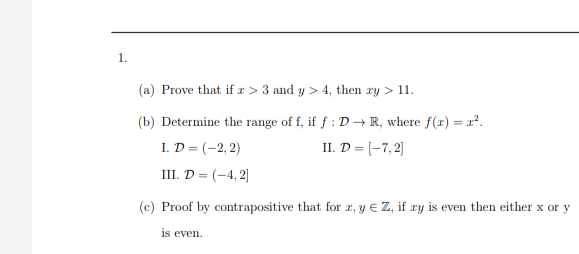 (a) Prove that if æ > 3 and y > 4, then ry > 11.
(b) Determine the range of f, if f : D → R, where f(x) = x².
I. D = (-2, 2)
II. D = [-7, 2|
III. D = (-4, 2]|
