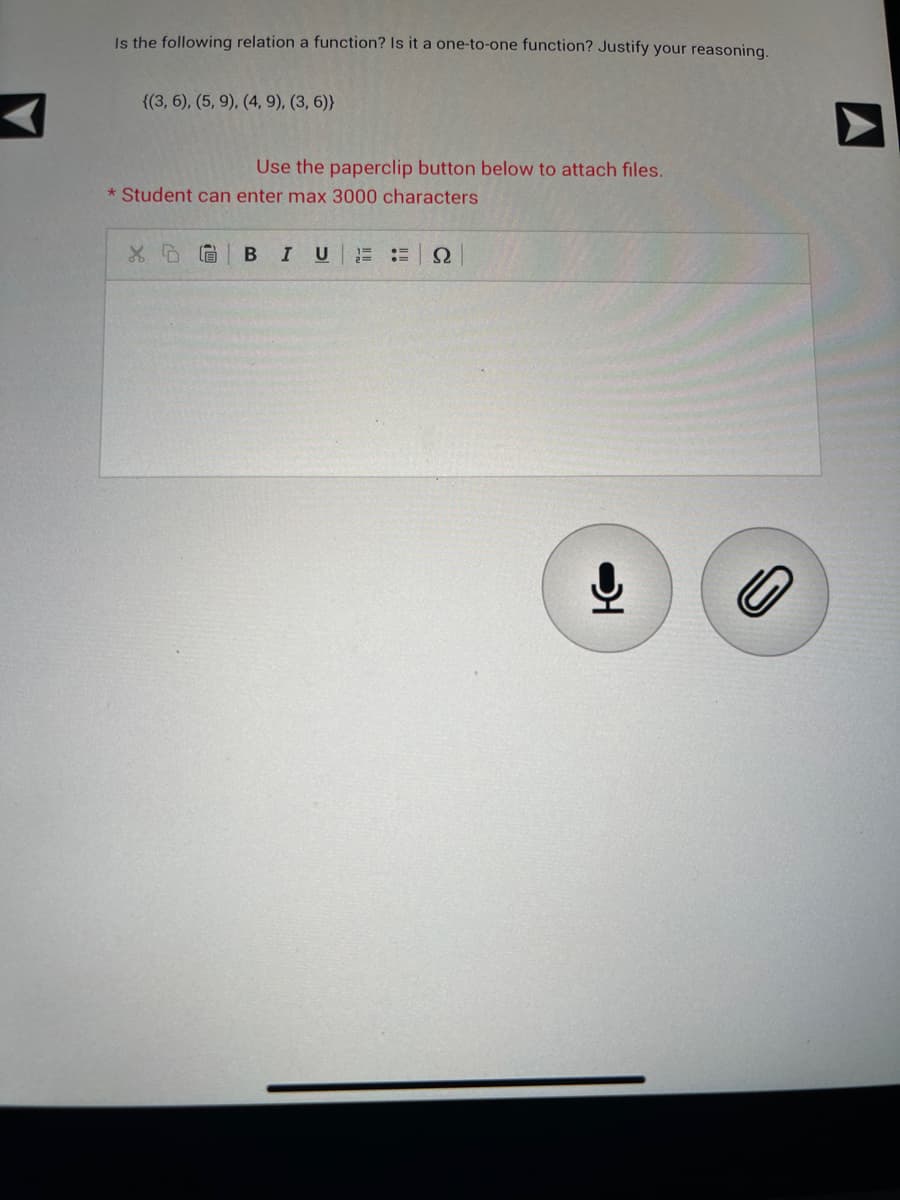 Is the following relation a function? Is it a one-to-one function? Justify your reasoning.
((3, 6), (5, 9), (4, 9), (3, 6))
Use the paperclip button below to attach files.
* Student can enter max 3000 characters
X DG B I U 1= =
Ω
IO