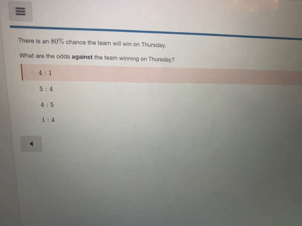 There is an 80% chance the team will win on Thursday.
What are the odds against the team winning on Thursday?
4:1
5:4
4:5
1:4
