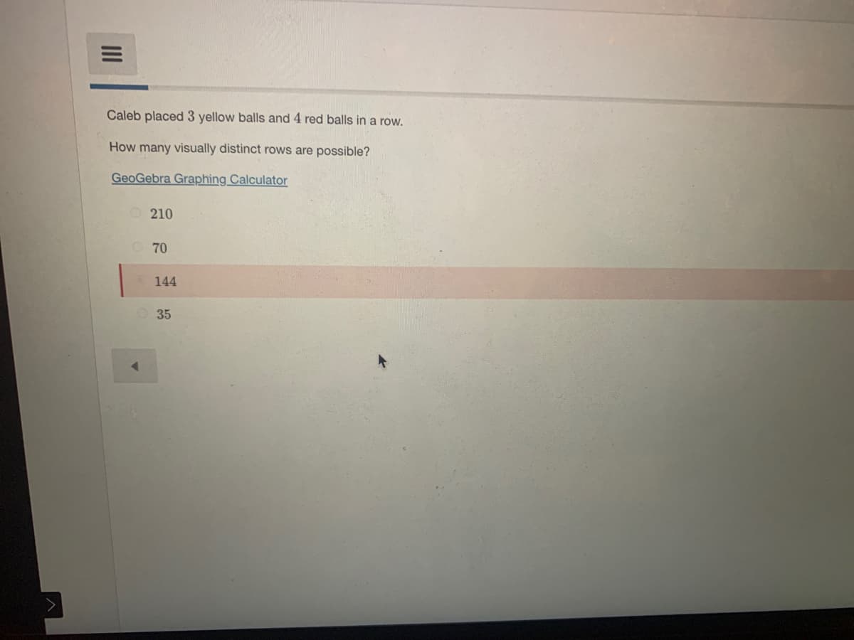 Caleb placed 3 yellow balls and 4 red balls in a row.
How many visually distinct rows are possible?
GeoGebra Graphing Calculator
O210
70
144
35
