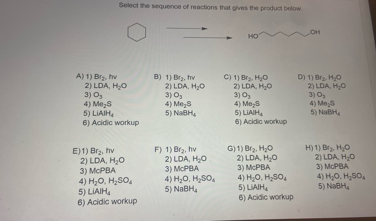 A) 1) Br₂, hv
Select the sequence of reactions that gives the product below.
OH
HO
B) 1) Br₂, hv
C) 1) Br₂, H₂O
2) LDA, H₂O
D) 1) Br₂, H₂O
2) LDA, H₂O
3) 03
3) 03
4) Me₂S
4) Me₂S
5) LiAlH4
5) NaBH4
6) Acidic workup
H) 1) Br₂, H₂O
2) LDA, H₂O
3) 03
4) Me₂S
5) LiAlH4
6) Acidic workup
E)1) Br₂, hv
2) LDA, H₂O
3) McPBA
4) H₂O, H₂SO4
5) LIAIH4
6) Acidic workup
2) LDA, H₂O
3) 03
4) Me₂S
5) NaBH4
F) 1) Br₂, hv
2) LDA, H₂O
3) McPBA
4) H₂O, H₂SO4
5) NaBH4
G) 1) Br₂, H₂O
2) LDA, H₂O
3) McPBA
4) H₂O, H₂SO4
5) LIAIH4
6) Acidic workup
2) LDA, H₂O
3) McPBA
4) H₂O, H₂SO4
5) NaBH4