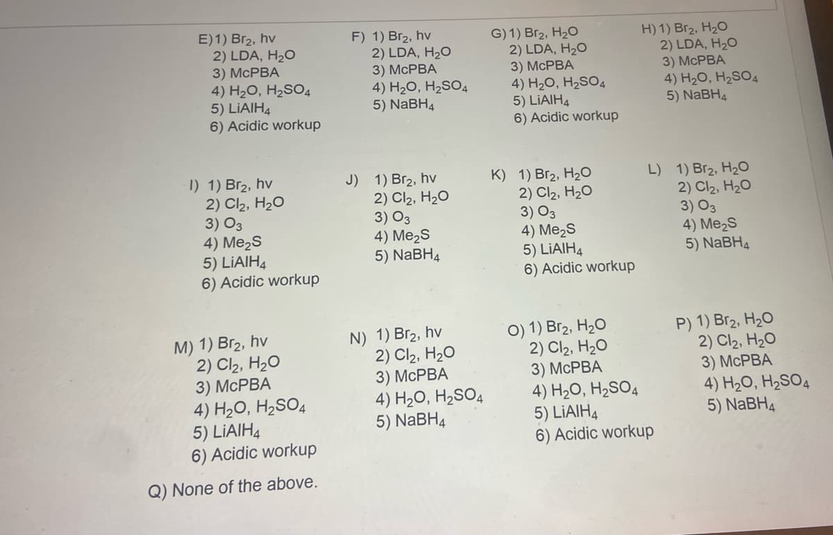 E) 1) Br₂, hv
2) LDA, H₂O
3) McPBA
4) H₂O, H₂SO4
5) LiAlH4
6) Acidic workup
-l) 1) Br₂, hv
2) Cl₂, H₂O
3) 03
4) Me₂S
5) LiAlH4
6) Acidic workup
M) 1) Br₂, hv
2) Cl₂, H₂O
3) McPBA
4) H₂O, H₂SO4
5) LIAIH4
6) Acidic workup
Q) None of the above.
F) 1) Br₂, hv
2) LDA, H₂O
3) McPBA
4) H₂O, H₂SO4
5) NaBH4
J) 1) Br₂, hv
2) Cl₂, H₂O
3) 03
4) Me₂S
5) NaBH4
N) 1) Br₂, hv
2) Cl₂, H₂O
3) McPBA
4) H₂O, H₂SO4
5) NaBH4
G) 1) Br₂, H₂O
2) LDA, H₂O
3) McPBA
4) H₂O, H₂SO4
5) LIAIH4
6) Acidic workup
K) 1) Br₂, H₂O
2) Cl₂, H₂O
3) 03
4) Me₂S
5) LiAlH4
6) Acidic workup
H) 1) Br₂, H₂O
2) LDA, H₂O
3) McPBA
4) H₂O, H₂SO4
5) NaBH4
L) 1) Br₂, H₂O
2) Cl₂, H₂O
3) 03
4) Me₂S
5) NaBH4
P) 1) Br₂, H₂O
2) Cl₂, H₂O
3) McPBA
4) H₂O, H₂SO4
5) NaBH4
O) 1) Br₂, H₂O
2) Cl₂, H₂O
3) McPBA
4) H₂O, H₂SO4
5) LiAlH4
6) Acidic workup