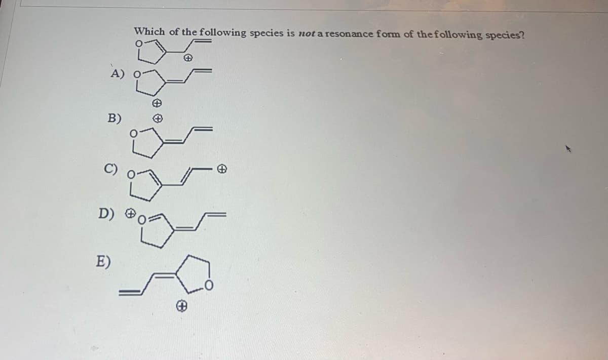 **Question:**
Which of the following species is **not** a resonance form of the following species?

**Options:**
A) ![Option A Structure](link-to-image)
B) ![Option B Structure](link-to-image)
C) ![Option C Structure](link-to-image)
D) ![Option D Structure](link-to-image)
E) ![Option E Structure](link-to-image)

**Explanation:**
This question displays five different structures labeled A to E. Each structure consists of a ring with different arrangements of double bonds and positive charges. The task is to determine which of these structures is not a resonance form of the given species.

**Detailed Description of Each Structure:**

- **Option A:** 
  - This structure shows a ring with an oxygen atom and positive charge on it. The ring has two double bonds, and an additional double bond is situated two carbons away from the ring.
  
- **Option B:** 
  - This structure is similar to Option A but has the positive charge located outside the ring on a carbon atom. 
  
- **Option C:** 
  - This structure shows the ring with the oxygen atom having a double bond adjacent to it and the positive charge two carbons away from the oxygen atom on a carbon.
  
- **Option D:** 
  - This structure resembles a ring with oxygen, but the positive charge is directly on the carbon adjacent to oxygen and having multiple double bonds through the ring. 
  
- **Option E:** 
  - This structure has a double bond outside the ring and the position of the positive charge seems similar to some previous options, but varied slightly in its location relative to the double bonds.

Understanding resonance forms and positions of charges is key to identifying the resonance structures correctly. Resonance forms differ in the arrangement of electrons but not in the arrangement of atoms. This means that the connectivity should remain the same while the positions of double bonds, lone pairs, and formal charges shift.

**Graphs or Diagrams:**
Since the image provided is a set of chemical structures, there are no traditional graphs or diagrams to explain. Each of the chemical structures is a detailed molecular diagram of potential resonance forms. When transcribing educational material especially in chemistry, illustrating proper Lewis structures and highlighting electrons movement between resonance structures can be beneficial for comprehension.

For an educational website, further expanding into rules of identifying resonance structures or providing step-by-step resonance structure drawings could enhance the understanding of the concept.