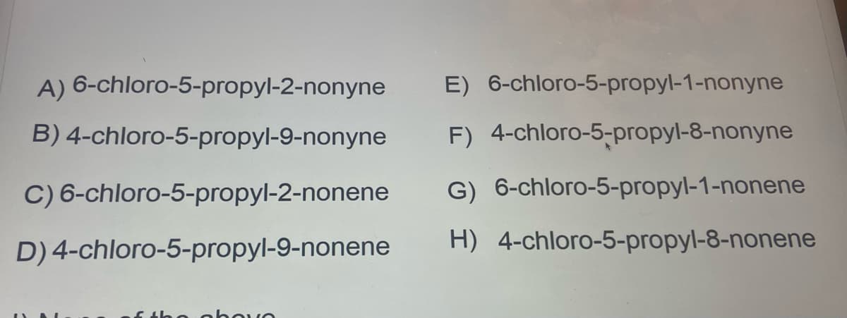 A) 6-chloro-5-propyl-2-nonyne
B)
4-chloro-5-propyl-9-nonyne
C) 6-chloro-5-propyl-2-nonene
D) 4-chloro-5-propyl-9-nonene
of the abou
E) 6-chloro-5-propyl-1-nonyne
F) 4-chloro-5-propyl-8-nonyne
G) 6-chloro-5-propyl-1-nonene
H) 4-chloro-5-propyl-8-nonene