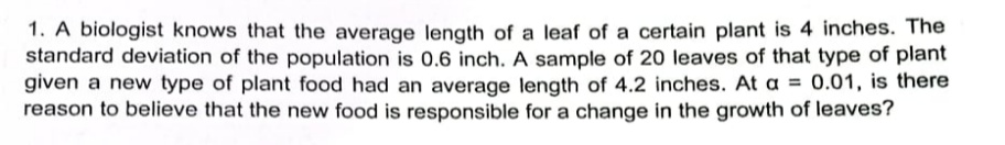 1. A biologist knows that the average length of a leaf of a certain plant is 4 inches. The
standard deviation of the population is 0.6 inch. A sample of 20 leaves of that type of plant
given a new type of plant food had an average length of 4.2 inches. At a =
reason to believe that the new food is responsible for a change in the growth of leaves?
0.01, is there
