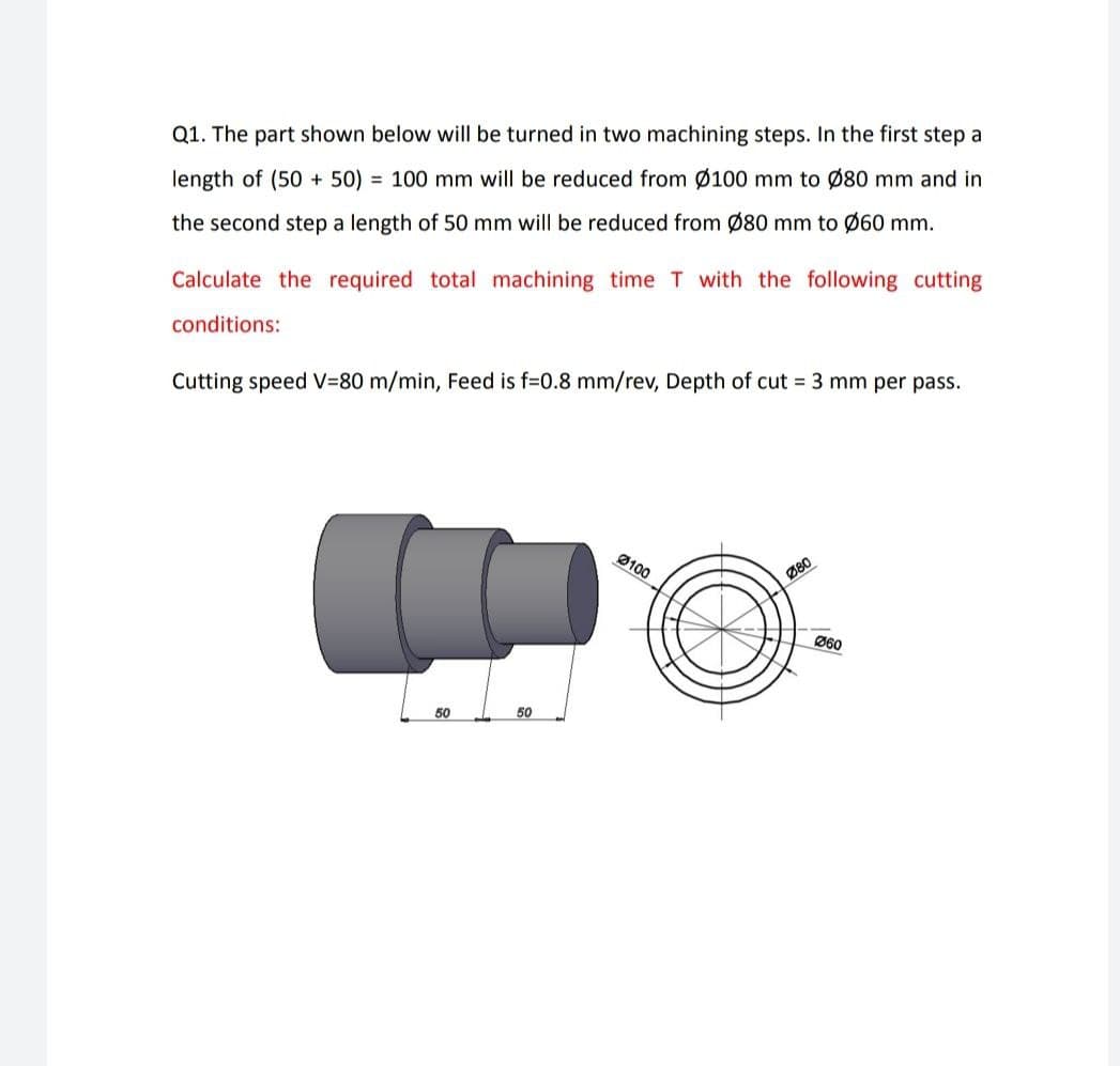 Q1. The part shown below will be turned in two machining steps. In the first step a
length of (50 + 50) = 100 mm will be reduced from Ø100 mm to Ø80 mm and in
the second step a length of 50 mm will be reduced from Ø80 mm to Ø60 mm.
Calculate the required total machining time T with the following cutting
conditions:
Cutting speed V=80 m/min, Feed is f=0.8 mm/rev, Depth of cut 3 mm per pass.
Ø100
Ø80
Ø60
50
50
