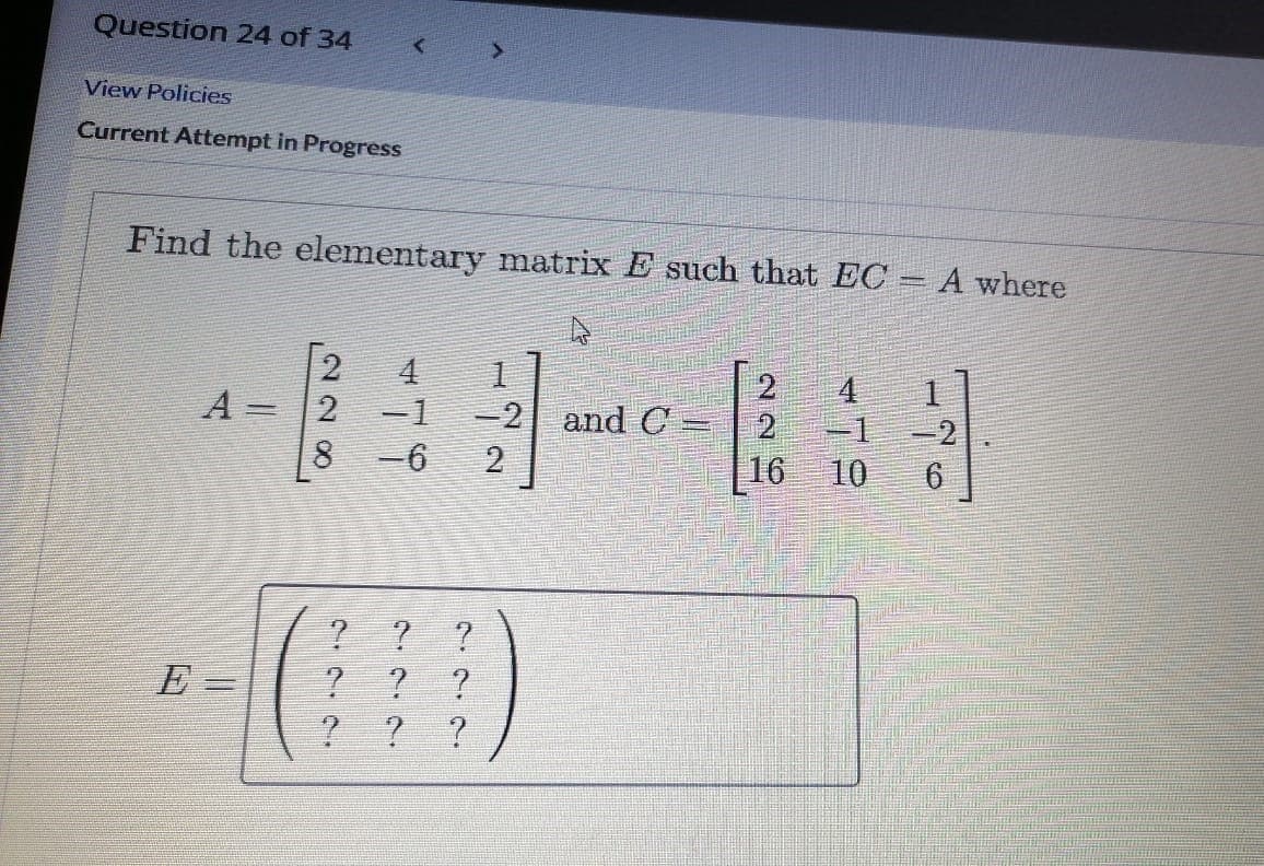 Question 24 of 34
View Policies
Current Attempt in Progress
Find the elementary matrix E such that EC = A where
4
1.
2.
-1 -2
1.
A =2
8 -6
-1
-2 and C =
2
16
10
6.
E -
%3D
