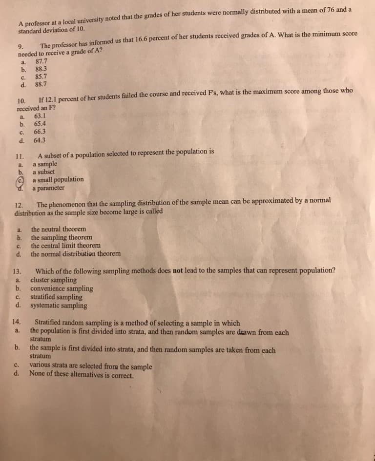 A professor at a local university noted that the grades of her students were normally distributed with a mean of 76 and a
standard deviation of 10.
The professor has informed us that 16.6 percent of her students received grades of A. What is the minimum score
needed to receive a grade of A?
87.7
88.3
9.
a.
b.
85.7
C.
d. 88.7
10. If 12.1 percent of her students failed the course and received F's, what is the maximum score among those who
received an F?
63.1
65.4
b.
66.3
a.
C.
d. 64.3
A subset of a population selected to represent the population is
a sample
b.
11.
a.
a subset
a small population
a parameter
The phenomenon that the sampling distribution of the sample mean can be approximated by a normal
distribution as the sample size become large is called
12.
the neutral theorem
b. the sampling theorem
the central limit theorem
the normal distribution theorem
a.
C.
d.
Which of the following sampling methods does not lead to the samples that can represent population?
cluster sampling
b. convenience sampling
stratified sampling
d. systematic sampling
13.
a.
с.
14.
Stratified random sampling is a method of selecting a sample in which
the population is first divided into strata, and then random samples are drawn from each
a.
stratum
b.
the sample is first divided into strata, and then random samples are taken from each
stratum
various strata are selected from the sample
None of these alternatives is correct.
с.
d.
