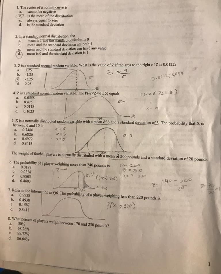 1. The center of a normal curve is
cannot be negätive
6) is the mean of the distribution
always equal to zero
d. is the standard deviation
a.
с.
2. In a standard normal distribution, the
mean is I and the standard deviation is 0
b.
a.
mean and the standard deviation are both 1
mean and the standard deviation can have any value
C.
d. mean is 0 and the standard deviation is 1
3. Z is a standard normal random variable. What is the value of Z if the area to the right of Z is 0.0122?
1.25
b.
a.
-1.25
@ -2.25
d. 2.25
0.01228944
4. Z is a standard normal random variable. The P(-2<Z<-1.15) equals
0.0558
a.
b.
0.475
0.0118
d. 0.1023
C.
5. X is a normally distributed random variąble with a mean of 8 and a standard deviation of 3. The probability that X is
between 6 and 10 is
a.
0.7486
b.
0.6826
C.
0.4972
d.
0.8413
MiP
The weight of football players is normally distributed with a mean of 200 pounds and a standard deviation of 20 pounds.
6. The probability of a player weighing more than 240 pounds is
0.0197
b. 0.0228
C.
M200
a.
0.9803
d. 0.4803
0:20
P(z< 240)
140 - 200
7 90
20
A 240
200
7. Refer to the information in Q6. The probability of a player weighing less than 220 pounds is
0.9938
b. 0.4938
a.
P(x >20)
C.
0.1587
d.
0.8413
8. What percent of players weigh between 170 and 230 pounds?
50%
68.26%
99.72%
d. 86,64%
a.
b.
1
