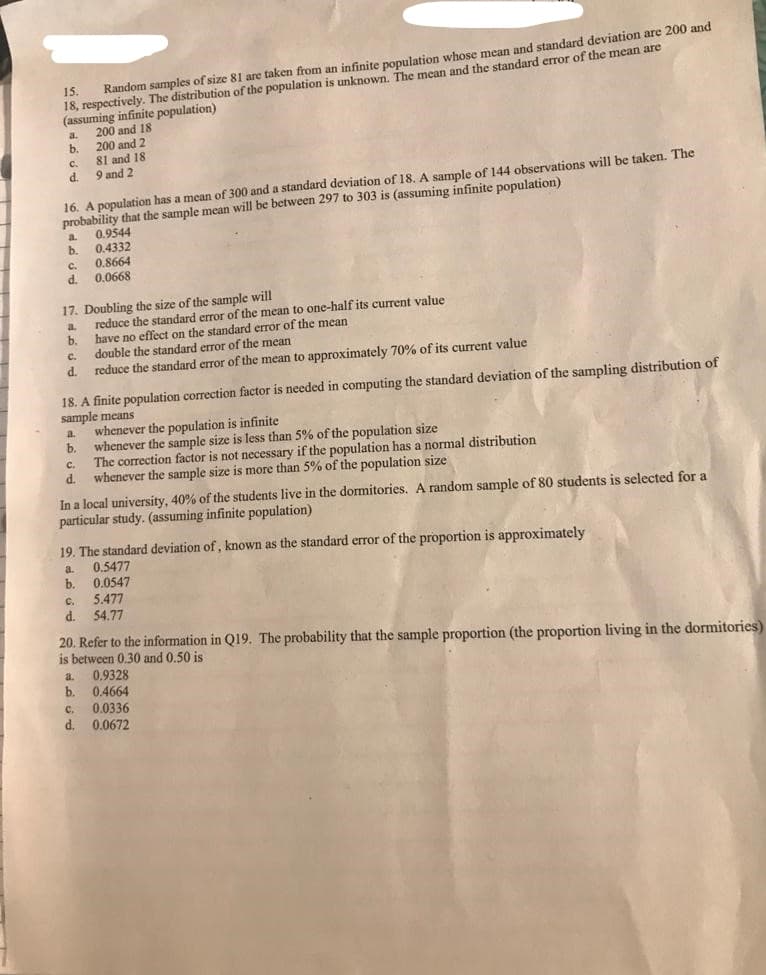 18, respectively. The distribution of the population is unknown. The mean and the standard error of the mean are
(assuming infinite population)
200 and 18
b.
15.
Random samples of size 81 are taken from an infinite population whose mean and standard deviation are 200 and
a.
200 and 2
81 and 18
C.
d.
9 and 2
16. A population has a mean of 300 and a standard deviation of 18. A sample of 144 observations will be taken. The
probability that the sample mean will be between 297 to 303 is (assuming infinite population)
0.9544
0.4332
a.
b.
0.8664
C.
0.0668
d.
17. Doubling the size of the sample will
reduce the standard error of the mean to one-half its current value
b.
a
have no effect on the standard error of the mean
double the standard error of the mean
reduce the standard error of the mean to approximately 70% of its current value
C.
d.
18. A finite population correction factor is needed in computing the standard deviation of the sampling distribution of
sample means
whenever the population is infinite
b.
a.
whenever the sample size is less than 5% of the population size
The correction factor is not necessary if the population has a normal distribution
d.
C.
whenever the sample size is more than 5% of the population size
In a local university, 40% of the students live in the dormitories. A random sample of 80 students is selected for a
particular study. (assuming infinite population)
19. The standard deviation of, known as the standard error of the proportion is approximately
0.5477
b.
a.
0.0547
C.
5.477
d.
54.77
20. Refer to the information in Q19. The probability that the sample proportion (the proportion living in the dormitories)
is between 0.30 and 0.50 is
0.9328
b. 0.4664
a.
C.
0.0336
d. 0.0672
