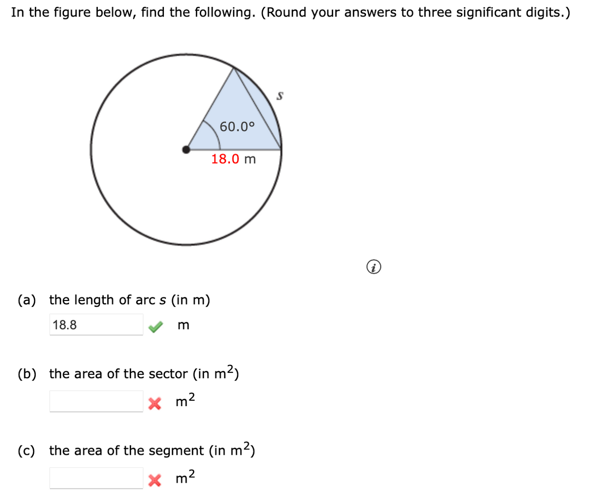 In the figure below, find the following. (Round your answers to three significant digits.)
60.0°
18.0 m
(a) the length of arc s (in m)
18.8
m
(b) the area of the sector (in m2)
X m2
(c) the area of the segment (in m2)
X m2
