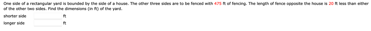 One side of a rectangular yard is bounded by the side of a house. The other three sides are to be fenced with 475 ft of fencing. The length of fence opposite the house is 20 ft less than either
of the other two sides. Find the dimensions (in ft) of the yard.
shorter side
ft
longer side
ft
