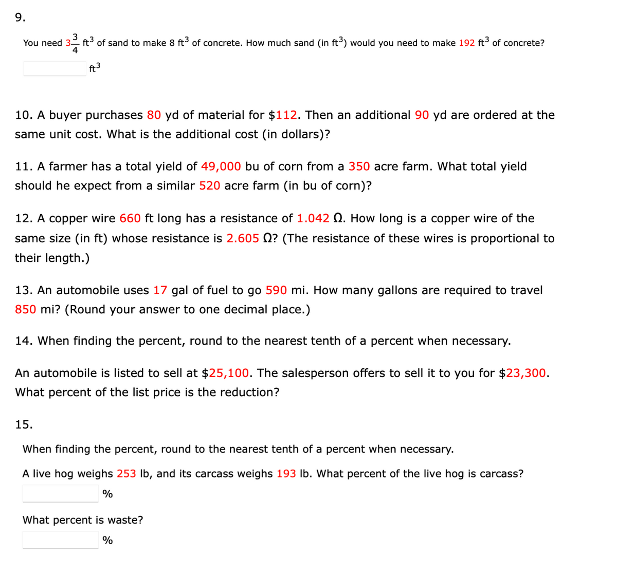 3
You need 3- ft of sand to make 8 ft of concrete. How much sand (in ft³) would you need to make 192 ft of concrete?
4
ft3
10. A buyer purchases 80 yd of material for $112. Then an additional 90 yd are ordered at the
same unit cost. What is the additional cost (in dollars)?
11. A farmer has a total yield of 49,000 bu of corn from a 350 acre farm. What total yield
should he expect from a similar 520 acre farm (in bu of corn)?
12. A copper wire 660 ft long has a resistance of 1.042 Q. How long
a copper wire of the
same size (in ft) whose resistance is 2.605 N? (The resistance of these wires is proportional to
their length.)
13. An automobile uses 17 gal of fuel to go 590 mi. How many gallons are required to travel
850 mi? (Round your answer to one decimal place.)
14. When finding the percent, round to the nearest tenth of a percent when necessary.
An automobile is listed to sell at $25,100. The salesperson offers to sell it to you for $23,300.
What percent of the list price is the reduction?
15.
When finding the percent, round to the nearest tenth of a percent when necessary.
A live hog weighs 253 lb, and its carcass weighs 193 lb. What percent of the live hog is carcass?
%
What percent is waste?
%
9.
