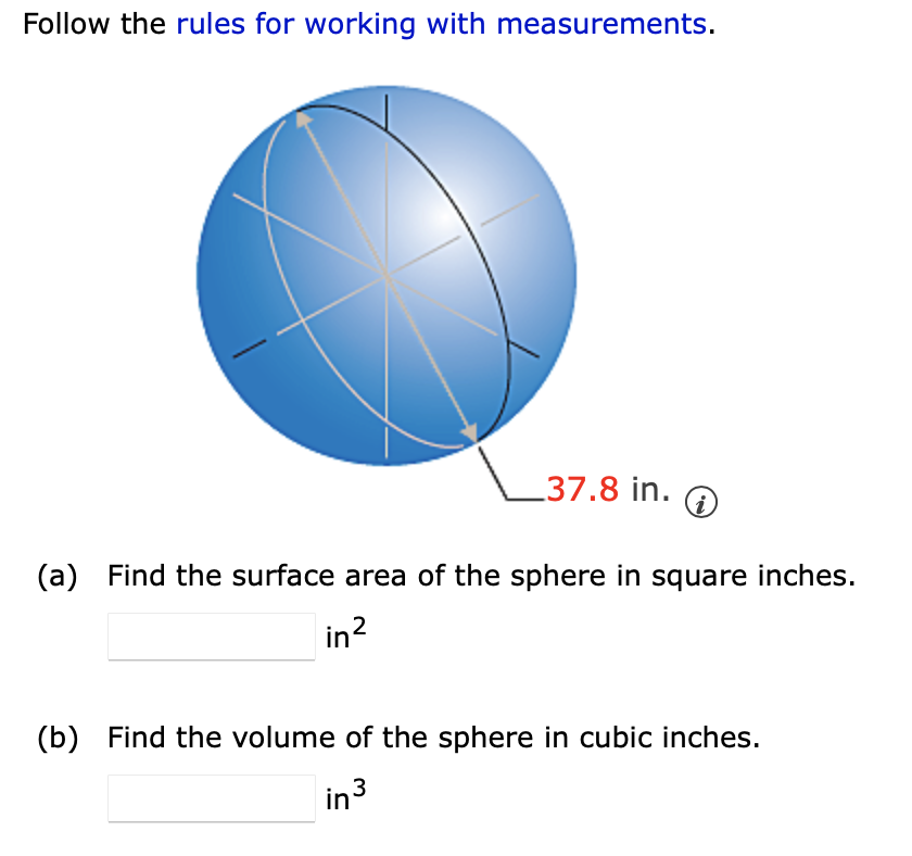 Follow the rules for working with measurements.
37.8 in.
(a) Find the surface area of the sphere in square inches.
in?
(b) Find the volume of the sphere in cubic inches.
in 3
