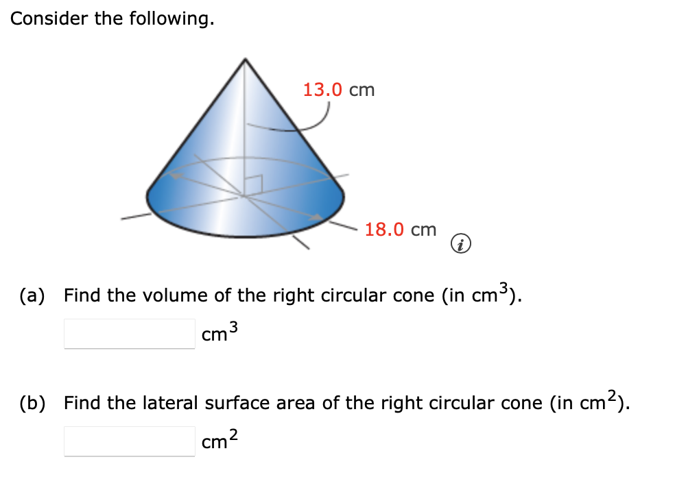 Consider the following.
13.0 cm
18.0 cm
(a) Find the volume of the right circular cone (in cm³).
3
cm
(b) Find the lateral surface area of the right circular cone (in cm2).
cm2

