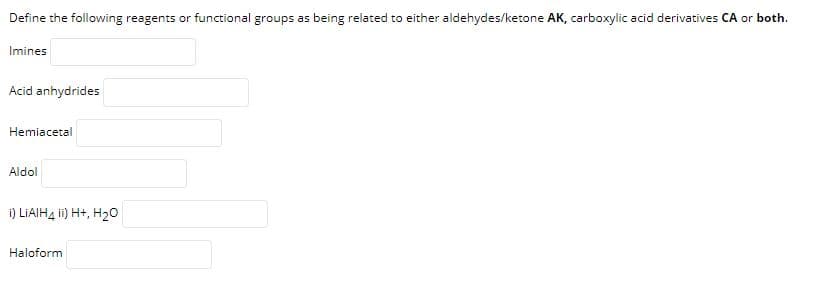 Define the following reagents or functional groups as being related to either aldehydes/ketone AK, carboxylic acid derivatives CA or both.
Imines
Acid anhydrides
Hemiacetal
Aldol
i) LIAIH4 ii) H+, H20
Haloform
