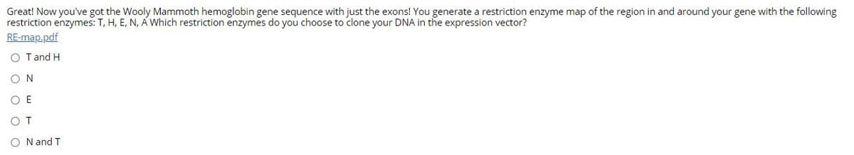 Great! Now you've got the Wooly Mammoth hemoglobin gene sequence with just the exons! You generate a restriction enzyme map of the region in and around your gene with the following
restriction enzymes: T, H, E, N, A Which restriction enzymes do you choose to clone your DNA in the expression vector?
RE-map.pdf
O Tand H
ON
O E
OT
O N and T
