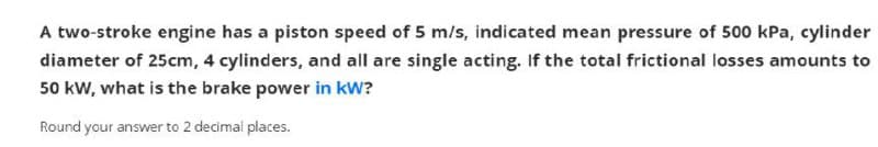 A two-stroke engine has a piston speed of 5 m/s, indicated mean pressure of 500 kPa, cylinder
diameter of 25cm, 4 cylinders, and all are single acting, If the total frictional losses amounts to
50 kW, what is the brake power in kW?
Round your answer to 2 decimal places.
