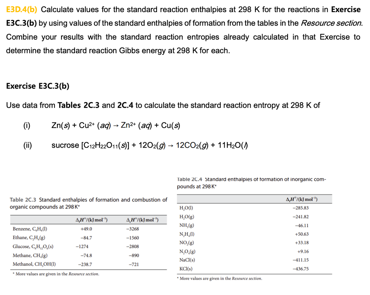 E3D.4(b) Calculate values for the standard reaction enthalpies at 298 K for the reactions in Exercise
E3C.3(b) by using values of the standard enthalpies of formation from the tables in the Resource section.
Combine your results with the standard reaction entropies already calculated in that Exercise to
determine the standard reaction Gibbs energy at 298 K for each.
Exercise E3C.3(b)
Use data from Tables 2C.3 and 2C.4 to calculate the standard reaction entropy at 298 K of
(i)
Zn(s) + Cu²+ (aq) → Zn²+ (aq) + Cu(s)
(ii)
sucrose [C12H22O11(S)] + 12O2(g) → 12CO2(g) + 11H₂O())
Table 2C.3 Standard enthalpies of formation and combustion of
organic compounds at 298 K*
A.HⓇ/(kJ mol¹)
+49.0
-84.7
Benzene, C,H,(1)
Ethane, C₂H₂(g)
Glucose, C,H,O,(s)
Methane, CH₂(g)
Methanol, CH,OH(1)
* More values are given in the Resource section.
-1274
-74.8
-238.7
AHⓇ/(kJ mol¹)
-3268
-1560
-2808
-890
-721
Table 2C.4 Standard enthalpies of formation of inorganic com-
pounds at 298 K*
H₂O(1)
H₂O(g)
NH,(g)
N₂H (1)
NO₂(g)
N₂O₂(g)
NaCl(s)
KCl(s)
More values are given in the Resource section.
A.HⓇ/(kJ mol™¹)
-285.83
-241.82
-46.11
+50.63
+33.18
+9.16
-411.15
-436.75