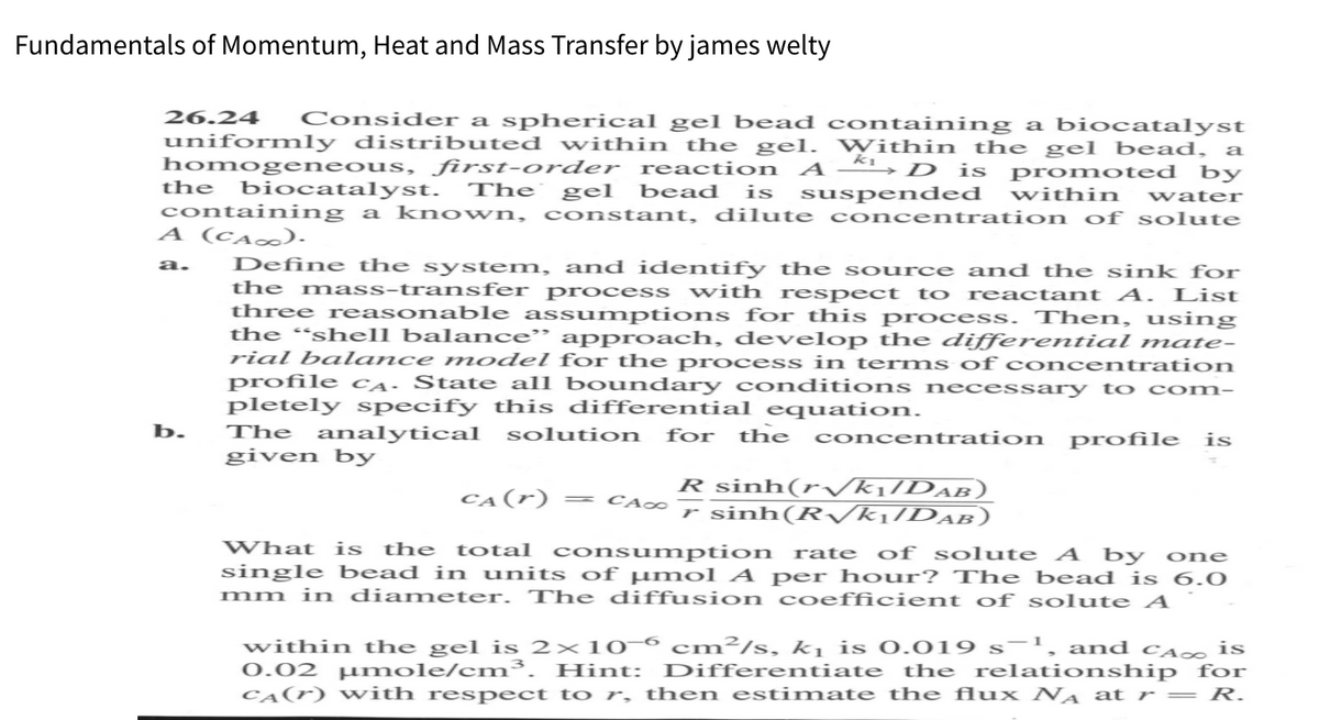 Fundamentals of Momentum, Heat and Mass Transfer by james welty
26.24 Consider a spherical gel bead containing a biocatalyst
uniformly distributed within the gel. Within the gel bead, a
homogeneous, first-order reaction AD is promoted by
the biocatalyst. The gel bead is suspended within water
containing a known, constant, dilute concentration of solute
A (CA∞).
a. Define the system, and identify the source and the sink for
the mass-transfer process with respect to reactant A. List
three reasonable assumptions for this process. Then, using
the "shell balance" approach, develop the differential mate-
rial balance model for the process in terms of concentration
profile CA. State all boundary conditions necessary to com-
pletely specify this differential equation.
b.
The analytical solution for the concentration profile is
given by
R sinh(rVk:DAn)
rsinh(R√k₁/DAB)
CA(r)
= CAO
What is the total consumption rate of solute A by one
single bead in units of μmol A per hour? The bead is 6.0
mm in diameter. The diffusion coefficient of solute A
within the gel is 2×106 cm²/s, k₁ is 0.019 s-¹, and CA is
0.02 μmole/cm³. Hint: Differentiate the relationship for
CA(r) with respect to r, then estimate the flux NA at r = R.