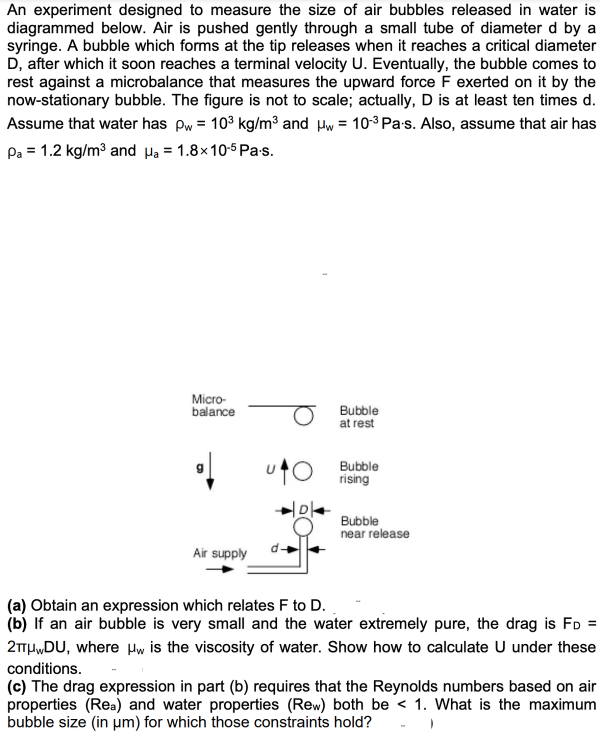 An experiment designed to measure the size of air bubbles released in water is
diagrammed below. Air is pushed gently through a small tube of diameter d by a
syringe. A bubble which forms at the tip releases when it reaches a critical diameter
D, after which it soon reaches a terminal velocity U. Eventually, the bubble comes to
rest against a microbalance that measures the upward force F exerted on it by the
now-stationary bubble. The figure is not to scale; actually, D is at least ten times d.
Assume that water has pw = 10³ kg/m³ and μw = 10-³ Pa·s. Also, assume that air has
Pa = 1.2 kg/m³ and μa = 1.8x10-5Pa.s.
Micro-
balance
g
Air supply
Bubble
at rest
Bubble
O rising
Bubble
near release
(a) Obtain an expression which relates F to D.
(b) If an air bubble is very small and the water extremely pure, the drag is FD
2μⓇDU, where µw is the viscosity of water. Show how to calculate U under these
conditions.
(c) The drag expression in part (b) requires that the Reynolds numbers based on air
properties (Rea) and water properties (Rew) both be < 1. What is the maximum
bubble size (in µm) for which those constraints hold?